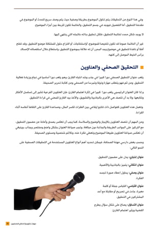 15 ‫الصحفيين‬ ‫لصالح‬ ‫تكوينية‬ ‫دورات‬
‫في‬ ‫الموضوع‬ ‫أو‬ ‫للحدث‬ ‫سريع‬ ‫وصف‬ ‫يتم‬ ‫حيث‬ ‫وصفية‬ ‫بطريقة‬ ‫الموضوع‬ ‫تناول‬ ‫يتم‬ ‫التحقيقات‬ ‫من‬ ‫النوع‬ ‫هذا‬ ‫وفي‬
.‫الموضوع‬ ‫أجزاء‬ ‫بين‬ ‫للربط‬ ‫تكون‬ ‫والخاتمة‬ ،‫التحقيق‬ ‫جسم‬ ‫في‬ ‫فيوجد‬ ‫التفصيل‬ ‫أما‬ ،‫التحقيق‬ ‫مقدمة‬
.‫إليها‬ ‫ينتهي‬ ‫التي‬ ‫خاتمته‬ ‫بذاته‬ ‫تحقيق‬ ‫فلكل‬ ،‫التحقيق‬ ‫لخاتمة‬ ‫محدد‬ ‫شكل‬ ‫يوجد‬ ‫ال‬
‫تفتح‬ ‫وقد‬ ،‫التحقيق‬ ‫موضع‬ ‫للمشكلة‬ ‫حلول‬ ‫اقتراح‬ ‫أو‬ ،‫أواستنتاجات‬ ،‫للموضوع‬ ‫تلخيصا‬ ‫تكون‬ ‫قد‬ ‫عموما‬ ‫الخاتمة‬ ‫أن‬ ‫غير‬
‫اإلمساك‬ ‫استقصائه‬ ‫خالل‬ ‫واستطاع‬ ،‫التحقيق‬ ‫بموضوع‬ ‫عالقة‬ ‫له‬ ‫أن‬ ‫المحرر‬ ‫وجد‬ ‫موضوع‬ ‫في‬ ‫لتحقيق‬ ‫نافذة‬ ‫أو‬ ‫أفقا‬
.‫كنهه‬ ‫إلى‬ ‫الموصل‬ ‫الخيط‬ ‫برأس‬
‫والعناوين‬ ‫الصحفي‬ ‫التحقيق‬ ≠≠
‫فعالية‬ ‫وزيادة‬ ‫نجاح‬ ‫في‬ ‫أساسيا‬ ‫دورا‬ ‫يلعب‬ ‫وهو‬ ،‫القارئ‬ ‫انتباه‬ ‫وشد‬ ‫جذب‬ ‫في‬ ‫كبيرا‬ ‫دورا‬ ‫الصحفي‬ ‫التحقيق‬ ‫عنوان‬ ‫يلعب‬
.‫الصحيفة‬ ‫تحرير‬ ‫كتابة‬ ‫ومن‬ ‫الصحفي‬ ‫من‬ ‫وتمرسا‬ ‫وذوقا‬ ‫مهارة‬ ‫يتطلب‬ ‫فهو‬ ‫ثم‬ ‫ومن‬ .‫التحقيق‬
‫األفكار‬ ‫تسلسل‬ ‫إلى‬ ‫تشير‬ ‫الفرعية‬ ‫العناوين‬ ‫فإن‬ ،‫القارئ‬ ‫اهتمام‬ ‫إثارة‬ ‫في‬ ‫كبيرا‬ ‫دورا‬ ‫يلعب‬ ‫الرئيسيي‬ ‫العنوان‬ ‫كان‬ ‫إذا‬ ‫و‬
.‫التحقيق‬ ‫قراءة‬ ‫في‬ ‫للمضي‬ ‫القارئ‬ ‫بيد‬ ‫واألخذ‬ ،‫والتشويق‬ ‫بالجاذبية‬ ‫األخرى‬ ‫هي‬ ‫تتصف‬ ‫أن‬ ‫بد‬ ‫وال‬ ،‫وتتابعها‬
‫أثناء‬ ‫أنفاسه‬ ‫التقاط‬ ‫على‬ ‫القارئ‬ ‫ومساعدة‬ ،‫الملل‬ ‫لكسر‬ ‫الفقرات‬ ‫بين‬ ‫إيقاعي‬ ‫تتابع‬ ‫ذات‬ ‫كفواصل‬ ‫العناوين‬ ‫هذه‬ ‫وتعمل‬
.‫القراءة‬
،‫التحقيق‬ ‫مضمون‬ ‫عن‬ ‫وأمانة‬ ‫بصدق‬ ‫تعكس‬ ‫أن‬ ‫يجب‬ ‫كما‬ ،‫والسالسة‬ ‫والوضوح‬ ‫باإليجاز‬ ‫العناوين‬ ‫تتصف‬ ‫أن‬ ‫المهم‬ ‫ومن‬
‫وينبغي‬ ،‫وجذاب‬ ‫ومختصر‬ ‫واضح‬ ‫بشكل‬ ‫العنوان‬ ‫صياغة‬ ‫وتجب‬ .‫مبالغة‬ ‫دون‬ ‫والجذابة‬ ‫الطريفة‬ ‫الجوانب‬ ‫على‬ ‫التركيز‬ ‫مع‬
.‫الصحيفة‬ ‫ومستوى‬ ‫شخصية‬ ‫وتالئم‬ ،‫عنه‬ ‫فكرة‬ ‫وتعطي‬ ‫الموضوع‬ ‫طبيعة‬ ‫العناوين‬ ‫صياغة‬ ‫تعكس‬ ‫أن‬
‫على‬ ‫الصحفية‬ ‫التحقيقات‬ ‫في‬ ‫المستخدمة‬ ‫العناوين‬ ‫أنواع‬ ‫أهم‬ ‫تحديد‬ ‫فيمكن‬ ،‫الصحافة‬ ‫مهنة‬ ‫دارسي‬ ‫بعض‬ ‫وحسب‬
:‫التالي‬ ‫النحو‬
.‫التحقيق‬ ‫مضمون‬ ‫على‬ ‫يدل‬ :‫إخباري‬ ‫عنوان‬
.‫واألهمية‬ ‫بالجاذبية‬ ‫يتميز‬ :‫انتقائي‬ ‫عنوان‬
‫تجسد‬ ‫صورة‬ ‫إعطاء‬ ‫يحاول‬ :‫وصفي‬ ‫عنوان‬
.‫الفكرة‬
‫كلمة‬ ‫أو‬ ‫جملة‬ ‫اقتباس‬ :‫اقتباسي‬ ‫عنوان‬
‫أحد‬ ‫مع‬ ‫مقابلة‬ ‫أو‬ ‫تصريح‬ ‫في‬ ‫جاءت‬ ،‫معبرة‬
.‫التحقيق‬ ‫في‬ ‫المشتركين‬
‫يطرح‬ ‫سؤال‬ ‫شكل‬ ‫على‬ ‫يصاغ‬ :‫التساؤل‬ ‫عنوان‬
.‫القارئ‬ ‫اهتمام‬ ‫ويثير‬ ‫القضية‬
 