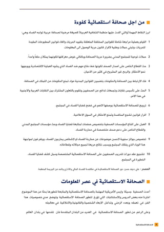 6‫االستقصائية‬ ‫الصحافة‬
‫كفوءة‬ ‫استقصائية‬ ‫صحافة‬ ‫اجل‬ ‫من‬ ≠≠
:‫وهي‬ ‫الفساد‬ ‫تواجه‬ ‫عربية‬ ‫لصحافة‬ ‫مرضية‬ ‫كصيغة‬ )‫العربية‬ ‫الشفافية‬ ‫منظمة‬ ‫عليها‬ ‫اكدت‬ ‫(والتي‬ ‫المهمة‬ ‫النقاط‬ ‫ابرز‬
‫المقيدة‬ ‫المطبوعات‬ ‫قوانين‬ ‫والغاء‬ ‫الحريات‬ ‫بتقييد‬ ‫المتعلقة‬ ‫المختلفة‬ ‫للقوانين‬ ‫شاملة‬ ‫مراجعة‬ ‫بعملية‬ ‫القيام‬ 1
.‫المعلومات‬ ‫الى‬ ‫الوصول‬ ‫حرية‬ ‫قانون‬ ‫القرار‬ ‫وطنية‬ ‫حمالت‬ ‫وتبني‬ ،‫للحريات‬
.ً‫ا‬‫واحد‬ ً‫ا‬‫حلف‬ ‫يمثالن‬ ‫معركتها،لكونهما‬ ‫خوض‬ ‫الصحافة،وبالتالي‬ ‫حرية‬ ‫بضرورة‬ ‫المدني‬ ‫للمجتمع‬ ‫توعية‬ ‫حمالت‬ 2
‫ويوجهها‬ ‫االقتصادية‬ ‫العملية‬ ‫يشوه‬ ‫الذي‬ ‫الفساد‬ ‫ضد‬ ‫مهم‬ ‫دفاع‬ ‫خط‬ ‫لكونها‬ ‫الصحف‬ ‫اصدار‬ ‫على‬ ‫الخاص‬ ‫القطاع‬ ‫حث‬ 3
.‫االحيان‬ ‫من‬ ‫كثير‬ ‫في‬ ‫المشروع‬ ‫غير‬ ‫والربح‬ ،‫االحتكار‬ ‫نحو‬
.‫الصحافة‬ ‫في‬ ‫التملك‬ ‫من‬ ‫الحكومات‬ ‫تمنع‬ ‫مواد‬ ‫المدنية‬ ‫القوانين‬ ‫بتضمين‬ ‫والحكومات‬ ‫الصحافة‬ ‫بين‬ ‫االرتباط‬ ‫فك‬ 4
‫واالجنبية‬ ‫العربية‬ ‫النقابات‬ ‫بين‬ ‫المشترك‬ ‫بالتعاون‬ ‫وتقوم‬ ‫الصحفيين‬ ‫عن‬ ‫تدافع‬ ‫وتجمعات‬ ‫نقابات‬ ‫تأسيس‬ ‫على‬ ‫الحث‬ 5
.‫االمر‬ ‫هذا‬ ‫في‬
.‫المجتمع‬ ‫في‬ ‫الفساد‬ ‫قضايا‬ ‫فضح‬ ‫في‬ ‫االهم‬ ‫بوصفها‬ ‫االستقصائية‬ ‫للصحافة‬ ‫ترويج‬ 6
.‫االعالمية‬ ‫السوق‬ ‫في‬ ‫االحتكار‬ ‫وتمنع‬ ‫المنافسة‬ ‫تشجع‬ ‫قوانين‬ ‫اقرار‬ 7
‫المدني‬ ‫المجتمع‬ ‫مؤسسات‬ ‫الفساد،وحث‬ ‫قضايا‬ ‫لمتابعة‬ ‫صفحات‬ ‫بتخصيص‬ ‫الصحفية‬ ‫المؤسسات‬ ‫اقناع‬ ‫على‬ ‫العمل‬ 8
.‫الفساد‬ ‫محاربة‬ ‫في‬ ‫متخصصة‬ ‫صحف‬ ‫دعم‬ ‫على‬ ‫الخاص‬ ‫والقطاع‬
‫لمواجهة‬ ‫ويتفرغون‬ ،‫الفساد‬ ‫يحاربون‬ ‫الشخاص‬ ‫الفساد،او‬ ‫محاربة‬ ‫عن‬ ‫موضوعات‬ ‫الحسن‬ ‫سنوية‬ ‫جوائز‬ ‫تخصيص‬ 9
.‫وقطاعاته‬ ‫مجاالته‬ ‫لجميع‬ ‫مريعة‬ ‫نتائج‬ ‫ويسبب‬ ‫المجتمع‬ ‫يفكك‬ ‫الذي‬ ‫الوباء‬ ‫هذا‬
.‫الفساد‬ ‫قضايا‬ ‫كشف‬ ‫وسبل‬ ‫المتخصصة‬ ‫االستقصائية‬ ‫الصحافة‬ ‫على‬ ‫الصحفيين‬ ‫لتدريب‬ ‫دورات‬ ‫عقد‬ ‫تشجيع‬ 10
.‫المجتمع‬ ‫في‬ ‫الخطيرة‬
.‫المنظمة‬ ‫الجريمة‬ ‫من‬ ‫والحد‬ ‫واالداري‬ ‫المالي‬ ‫الفسـاد‬ ‫مكافحـة‬ ‫في‬ ‫االستقصائيـة‬ ‫الصحافة‬ ‫دور‬ .‫حسن‬ ‫دنيف‬ ‫علي‬ : ‫المصدر‬
‫املعلومات‬ ‫عصر‬ ‫يف‬ ‫االستقصائية‬ ‫الصحافة‬ ≠≠
‫الموضوع‬ ‫هذا‬ ‫عن‬ ‫بحثا‬ ‫لتطورها‬ ‫والمتابعة‬ ‫االستقصائية‬ ‫بالصحافة‬ ‫المهتمة‬ ‫األمريكية‬ ‫وايس‬ ‫جسيكا‬ ‫الصحفية‬ ‫أعدت‬
‫هذا‬ ‫خصوصيات‬ ‫مدي‬ ‫وتوضح‬ ‫االستقصائية‬ ‫الصحافة‬ ‫لتطور‬ ‫تؤرخ‬ ‫التي‬ ‫واالستنتاجات‬ ‫الدروس‬ ‫بعض‬ ‫منه‬ ‫اخترنا‬
‫معالجته‬ ‫في‬ ‫واالخالقية‬ ‫والقانونية‬ ‫الشخصية‬ ‫االبعاد‬ ‫وتداخل‬ ‫الزمني‬ ‫وبعده‬ ‫تعمقه‬ ‫في‬ ‫الفن‬
‫العالم‬ ‫بلدان‬ ‫في‬ ‫تقدمها‬ ‫فان‬ ‫المتقدمة‬ ‫البلدان‬ ‫من‬ ‫العديد‬ ‫في‬ ‫االستقصائية‬ ‫الصحافة‬ ‫تطور‬ ‫من‬ ‫الرغم‬ ‫وعلى‬
 