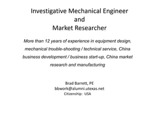 Investigative Mechanical Engineer
and
Market Researcher
Brad Barrett, PE
bbwork@alumni.utexas.net
More than 12 years of experience in equipment design,
mechanical trouble-shooting / technical service, China
business development / business start-up, China market
research and manufacturing
Citizenship: USA
 