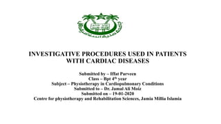 INVESTIGATIVE PROCEDURES USED IN PATIENTS
WITH CARDIAC DISEASES
Submitted by – Iffat Parveen
Class – Bpt 4th year
Subject – Physiotherapy in Cardiopulmonary Conditions
Submitted to – Dr. Jamal Ali Moiz
Submitted on – 19-01-2020
Centre for physiotherapy and Rehabilitation Sciences, Jamia Millia Islamia
 