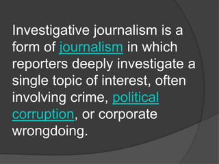 Investigative journalism is a
form of journalism in which
reporters deeply investigate a
single topic of interest, often
involving crime, political
corruption, or corporate
wrongdoing.
 