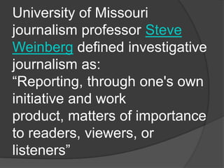 University of Missouri
journalism professor Steve
Weinberg defined investigative
journalism as:
“Reporting, through one's own
initiative and work
product, matters of importance
to readers, viewers, or
listeners”
 