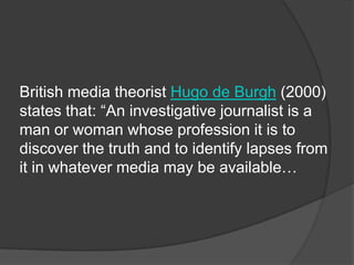British media theorist Hugo de Burgh (2000)
states that: “An investigative journalist is a
man or woman whose profession it is to
discover the truth and to identify lapses from
it in whatever media may be available…
 