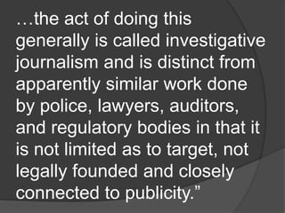 …the act of doing this
generally is called investigative
journalism and is distinct from
apparently similar work done
by police, lawyers, auditors,
and regulatory bodies in that it
is not limited as to target, not
legally founded and closely
connected to publicity.”
 