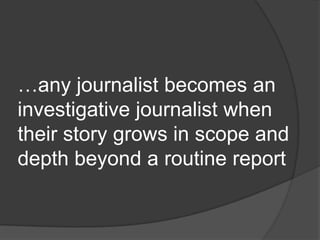 …any journalist becomes an
investigative journalist when
their story grows in scope and
depth beyond a routine report
 