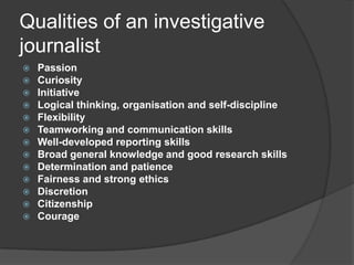 Qualities of an investigative
journalist
   Passion
   Curiosity
   Initiative
   Logical thinking, organisation and self-discipline
   Flexibility
   Teamworking and communication skills
   Well-developed reporting skills
   Broad general knowledge and good research skills
   Determination and patience
   Fairness and strong ethics
   Discretion
   Citizenship
   Courage
 