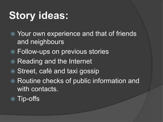 Story ideas:
 Your own experience and that of friends
  and neighbours
 Follow-ups on previous stories
 Reading and the Internet
 Street, café and taxi gossip
 Routine checks of public information and
  with contacts.
 Tip-offs
 