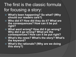 The first is the classic formula
for focusing a story:
   What’s been happening? So what? (Why
    should our readers care?)
   Who did it? How did they do it? What are
    the consequences? How can it be put
    right?
   What went wrong? How did it go wrong?
    Why did it go wrong? What are the
    consequences? How can it be put right?
   What’s the news? What’s the story? What’s
    the keyword?
   What’s the rationale? (Why are we doing
    this story?)
 