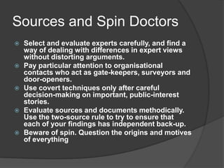 Sources and Spin Doctors
   Select and evaluate experts carefully, and find a
    way of dealing with differences in expert views
    without distorting arguments.
   Pay particular attention to organisational
    contacts who act as gate-keepers, surveyors and
    door-openers.
   Use covert techniques only after careful
    decision-making on important, public-interest
    stories.
   Evaluate sources and documents methodically.
    Use the two-source rule to try to ensure that
    each of your findings has independent back-up.
   Beware of spin. Question the origins and motives
    of everything
 