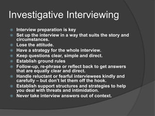 Investigative Interviewing
   Interview preparation is key
   Set up the interview in a way that suits the story and
    circumstances.
   Lose the attitude.
   Have a strategy for the whole interview.
   Keep questions clear, simple and direct.
   Establish ground rules
   Follow-up, re-phrase or reflect back to get answers
    that are equally clear and direct.
   Handle reluctant or fearful interviewees kindly and
    carefully – but don’t let them off the hook.
   Establish support structures and strategies to help
    you deal with threats and intimidation.
   Never take interview answers out of context.
 