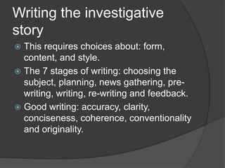 Writing the investigative
story
 This requires choices about: form,
  content, and style.
 The 7 stages of writing: choosing the
  subject, planning, news gathering, pre-
  writing, writing, re-writing and feedback.
 Good writing: accuracy, clarity,
  conciseness, coherence, conventionality
  and originality.
 