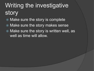 Writing the investigative
story
 Make sure the story is complete
 Make sure the story makes sense
 Make sure the story is written well, as
  well as time will allow.
 