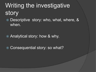 Writing the investigative
story
   Descriptive story: who, what, where, &
    when.

   Analytical story: how & why.

   Consequential story: so what?
 