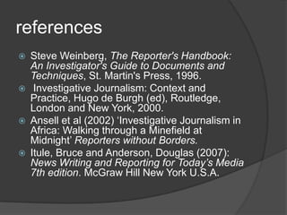 references
   Steve Weinberg, The Reporter's Handbook:
    An Investigator's Guide to Documents and
    Techniques, St. Martin's Press, 1996.
    Investigative Journalism: Context and
    Practice, Hugo de Burgh (ed), Routledge,
    London and New York, 2000.
   Ansell et al (2002) „Investigative Journalism in
    Africa: Walking through a Minefield at
    Midnight‟ Reporters without Borders.
   Itule, Bruce and Anderson, Douglas (2007):
    News Writing and Reporting for Today’s Media
    7th edition. McGraw Hill New York U.S.A.
 