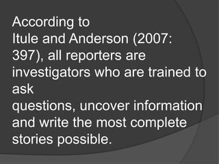 According to
Itule and Anderson (2007:
397), all reporters are
investigators who are trained to
ask
questions, uncover information
and write the most complete
stories possible.
 