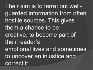 Their aim is to ferret out well-
guarded information from often
hostile sources. This gives
them a chance to be
creative, to become part of
their reader‟s
emotional lives and sometimes
to uncover an injustice and
correct it
 