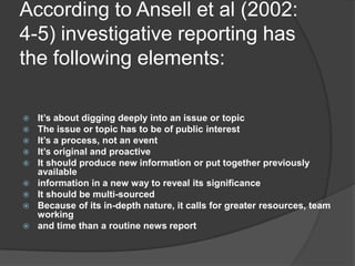 According to Ansell et al (2002:
4-5) investigative reporting has
the following elements:

   It’s about digging deeply into an issue or topic
   The issue or topic has to be of public interest
   It’s a process, not an event
   It’s original and proactive
   It should produce new information or put together previously
    available
   information in a new way to reveal its significance
   It should be multi-sourced
   Because of its in-depth nature, it calls for greater resources, team
    working
   and time than a routine news report
 