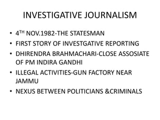 INVESTIGATIVE JOURNALISM
• 4TH NOV.1982-THE STATESMAN
• FIRST STORY OF INVESTGATIVE REPORTING
• DHIRENDRA BRAHMACHARI-CLOSE ASSOSIATE
OF PM INDIRA GANDHI
• ILLEGAL ACTIVITIES-GUN FACTORY NEAR
JAMMU
• NEXUS BETWEEN POLITICIANS &CRIMINALS