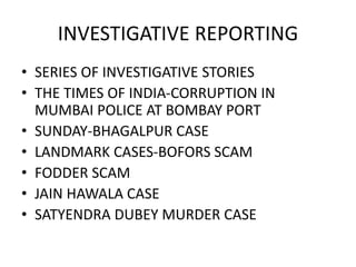INVESTIGATIVE REPORTING
• SERIES OF INVESTIGATIVE STORIES
• THE TIMES OF INDIA-CORRUPTION IN
MUMBAI POLICE AT BOMBAY PORT
• SUNDAY-BHAGALPUR CASE
• LANDMARK CASES-BOFORS SCAM
• FODDER SCAM
• JAIN HAWALA CASE
• SATYENDRA DUBEY MURDER CASE