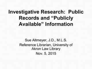 Investigative Research: Public
Records and “Publicly
Available” Information
Sue Altmeyer, J.D., M.L.S.
Reference Librarian, University of
Akron Law Library
Nov. 5, 2015
 