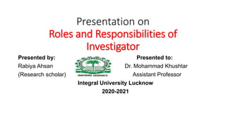 Presentation on
Roles and Responsibilities of
Investigator
Presented by: Presented to:
Rabiya Ahsan Dr. Mohammad Khushtar
(Research scholar) Assistant Professor
Integral University Lucknow
2020-2021
 