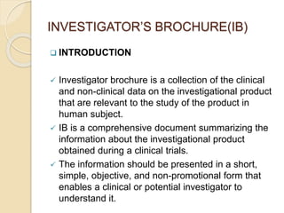 INVESTIGATOR’S BROCHURE(IB)
 INTRODUCTION
 Investigator brochure is a collection of the clinical
and non-clinical data on the investigational product
that are relevant to the study of the product in
human subject.
 IB is a comprehensive document summarizing the
information about the investigational product
obtained during a clinical trials.
 The information should be presented in a short,
simple, objective, and non-promotional form that
enables a clinical or potential investigator to
understand it.
 