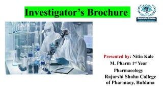 Investigator’s Brochure
Presented by: Nitin Kale
M. Pharm 1st Year
Pharmacology
Rajarshi Shahu College
of Pharmacy, Buldana
 