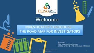 Welcome
INVESTIGATOR'S BROCHURE –
THE ROAD MAP FOR INVESTIGATORS
Praveena S
M.sc Integrated Biotechnology
CSRPL_STD_IND_HYD_ONL/CLS_155/082023
www.clinosol.com | follow us on social media
@clinosolresearch
1
08/25/2023
 