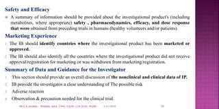 Safety and Efficacy
 A summary of information should be provided about the investigational product's (including
metabolites, where appropriate) safety , pharmacodynamics, efficacy, and dose response
that were obtained from preceding trials in humans (healthy volunteers and/or patients).
Marketing Experience
1. The IB should identify countries where the investigational product has been marketed or
approved.
2. The IB should also identify all the countries where the investigational product did not receive
approval/registration for marketing or was withdrawn from marketing/registration.
Summary of Data and Guidance for the Investigator
1. This section should provide an overall discussion of the nonclinical and clinical data of IP.
2. IB provide the investigator a clear understanding of The possible risk
3. Adverse reaction
4. Observation & precaution needed for the clinical trial.
5/21/2019 10DR.G.K.SHARMA PHARMD, MDIA, CPPM, CGCPh, CCP, DCMS, PGDPh
 