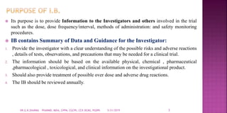  Its purpose is to provide Information to the Investigators and others involved in the trial
such as the dose, dose frequency/interval, methods of administration: and safety monitoring
procedures.
 IB contains Summary of Data and Guidance for the Investigator:
1. Provide the investigator with a clear understanding of the possible risks and adverse reactions
, details of tests, observations, and precautions that may be needed for a clinical trial.
2. The information should be based on the available physical, chemical , pharmaceutical
,pharmacological , toxicological, and clinical information on the investigational product.
3. Should also provide treatment of possible over dose and adverse drug reactions.
4. The IB should be reviewed annually.
5/21/2019 3DR.G.K.SHARMA PHARMD, MDIA, CPPM, CGCPh, CCP, DCMS, PGDPh
 