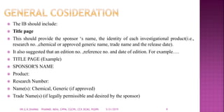  The IB should include:
 Title page
 This should provide the sponsor ‘s name, the identity of each investigational product(i.e.,
research no. ,chemical or approved generic name, trade name and the release date).
 It also suggested that an edition no. ,reference no. and date of edition. For example….
 TITLE PAGE (Example)
 SPONSOR'S NAME
 Product:
 Research Number:
 Name(s): Chemical, Generic (if approved)
 Trade Name(s) (if legally permissible and desired by the sponsor)
5/21/2019 4DR.G.K.SHARMA PHARMD, MDIA, CPPM, CGCPh, CCP, DCMS, PGDPh
 