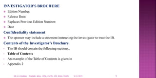 INVESTIGATOR'S BROCHURE
 Edition Number:
 Release Date:
 Replaces Previous Edition Number:
 Date
Confidentiality statement
 The sponsor may include a statement instructing the investigator to treat the IB.
Contents of the Investigator’s Brochure
• The IB should contain the following sections..
• Table of Contents
• An example of the Table of Contents is given in
• Appendix 2
5/21/2019 5DR.G.K.SHARMA PHARMD, MDIA, CPPM, CGCPh, CCP, DCMS, PGDPh
 