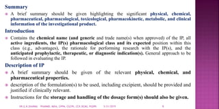Summary
 A brief summary should be given highlighting the significant physical, chemical,
pharmaceutical, pharmacological, toxicological, pharmacokinetic, metabolic, and clinical
information of the investigational product.
Introduction
 Contains the chemical name (and generic and trade name(s) when approved) of the IP, all
active ingredients, the IP(s) pharmacological class and its expected position within this
class (e.g., advantages), the rationale for performing research with the IP(s), and the
anticipated prophylactic, therapeutic, or diagnostic indication(s). General approach to be
followed in evaluating the IP.
Description of IP
 A brief summary should be given of the relevant physical, chemical, and
pharmaceutical properties.
 description of the formulation(s) to be used, including excipient, should be provided and
justified if clinically relevant.
 Instructions for the storage and handling of the dosage form(s) should also be given.
5/21/2019 6DR.G.K.SHARMA PHARMD, MDIA, CPPM, CGCPh, CCP, DCMS, PGDPh
 