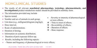  The results of all relevant nonclinical pharmacology, toxicology, pharmacokinetic, and
investigational product metabolism studies should be provided in summary form.
 The information provided may include
 Species tested;
 Number and sex of animals in each group;
 Unit dose (e.g., milligram/kilogram (mg/kg));
 Dose interval;
 Route of administration;
 Duration of dosing;
 Information on systemic distribution;
 Duration of post-exposure follow-up;
 Results, including the following aspects:
 - Nature and frequency of pharmacological or toxic effects;
5/21/2019 7DR.G.K.SHARMA PHARMD, MDIA, CPPM, CGCPh, CCP, DCMS, PGDPh
 - Severity or intensity of pharmacological
or toxic effects;
 - Time to onset of effects;
 - Reversibility of effects;
 - Duration of effects;
 - Dose response.
 