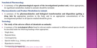 Nonclinical Pharmacology
 A summary of the pharmacological aspects of the investigational product and, where appropriate,
its significant metabolites studied in animals should be included.
Pharmacokinetics and Product Metabolism in Animals
 A summary of the pharmacokinetics and biological transformation and disposition (getting a
drug into its appropriate position in the body and in an appropriate concentration) of the
investigational product in all species studied should be given.
Toxicology
 The study of the adverse effects of chemicals on animals)
 A summary of the toxicological effects found in relevant studies conducted in different animal species should
be described under the following headings where appropriate:
1. Single dose;
2. Repeated dose;
3. Carcinogenicity;
4. Special studies (e.g., irritancy and sensitization);
5. Reproductive toxicity;
6. Genotoxicity (mutagenicity) 5/21/2019 8DR.G.K.SHARMA PHARMD, MDIA, CPPM, CGCPh, CCP, DCMS, PGDPh
 