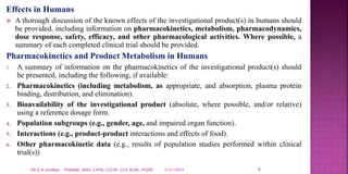 Effects in Humans
 A thorough discussion of the known effects of the investigational product(s) in humans should
be provided, including information on pharmacokinetics, metabolism, pharmacodynamics,
dose response, safety, efficacy, and other pharmacological activities. Where possible, a
summary of each completed clinical trial should be provided.
Pharmacokinetics and Product Metabolism in Humans
1. A summary of information on the pharmacokinetics of the investigational product(s) should
be presented, including the following, if available:
2. Pharmacokinetics (including metabolism, as appropriate, and absorption, plasma protein
binding, distribution, and elimination).
3. Bioavailability of the investigational product (absolute, where possible, and/or relative)
using a reference dosage form.
4. Population subgroups (e.g., gender, age, and impaired organ function).
5. Interactions (e.g., product-product interactions and effects of food).
6. Other pharmacokinetic data (e.g., results of population studies performed within clinical
trial(s))
5/21/2019 9DR.G.K.SHARMA PHARMD, MDIA, CPPM, CGCPh, CCP, DCMS, PGDPh
 