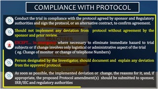 COMPLIANCE WITH PROTOCOL
Conduct the trial in compliance with the protocol agreed by sponsor and Regulatory
authorities and sign the protocol, or an alternative contract, to confirm agreement.
Should not implement any deviation from protocol without agreement by the
sponsor and prior review.
EXCEPT…. In emergency where necessary to eliminate immediate hazard to trial
subjects or if change involves only logistical or administrative aspect of the trial
( eg. Change of monitor or change of telephone Numbers)
Person designated by the Investigator, should document and explain any deviation
from the approved protocol.
As soon as possible, the implemented deviation or change, the reasons for it, and, if
appropriate, the proposed Protocol amendment(s) should be submitted to sponsor,
IRB/IEC and regulatory authorities
 