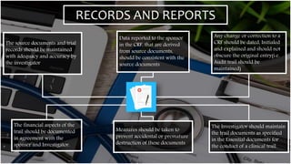 RECORDS AND REPORTS
The source documents and trial
records should be maintained
with adequacy and accuracy by
the investigator
Data reported to the sponsor
in the CRF, that are derived
from source documents,
should be consistent with the
source documents
Any change or correction to a
CRF should be dated, Initialed
and explained and should not
obscure the original entry(i.e.
Audit trail should be
maintained)
The Investigator should maintain
the trail documents as specified
in the Essential documents for
the conduct of a clinical trail.
Measures should be taken to
prevent accidental or premature
destruction of these documents
The financial aspects of the
trail should be documented
in agreement with the
sponser and Investigator.
 