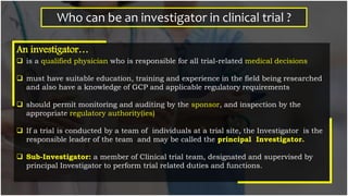 Who can be an investigator in clinical trial ?
An investigator…
 is a qualified physician who is responsible for all trial-related medical decisions
 must have suitable education, training and experience in the field being researched
and also have a knowledge of GCP and applicable regulatory requirements
 should permit monitoring and auditing by the sponsor, and inspection by the
appropriate regulatory authority(ies)
 If a trial is conducted by a team of individuals at a trial site, the Investigator is the
responsible leader of the team and may be called the principal Investigator.
 Sub-Investigator: a member of Clinical trial team, designated and supervised by
principal Investigator to perform trial related duties and functions.
 