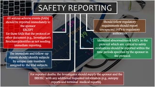 SAFETY REPORTING
All serious adverse events (SAEs)
should be reported immediately to
the sponsor
EXCEPT
for those SAEs that the protocol or
other document (e.g., Investigator's
Brochure)identifies as not needing
immediate reporting.
The immediate and follow-up
reports should identify subjects
by unique code numbers
assigned to the trial subjects.
Should follow regulatory
requirements should report
unexpected SAE’s to regulatory
authorities
Identified abnormalities & SAE’s in the
protocol which are critical to safety
evaluations should be reported within the
time periods specified by the sponsor in
the protocol.
For reported deaths, the Investigator should supply the sponsor and the
IRB/IEC with any additional requested information (e.g., autopsy
reports and terminal medical reports).
 