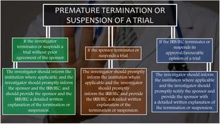 PREMATURE TERMINATION OR
SUSPENSION OF A TRIAL
If the investigator
terminates or suspends a
trial without prior
agreement of the sponsor
If the sponsor terminates or
suspends a trial
If the IRB/IEC terminates or
suspends its
approval/favourable
opinion of a trial
The investigator should inform the
institution where applicable, and the
investigator should promptly inform
the sponsor and the IRB/IEC, and
should provide the sponsor and the
IRB/IEC a detailed written
explanation of the termination or
suspension.
The investigator should promptly
inform the institution where
applicable and the investigator
should promptly
inform the IRB/IEC and provide
the IRB/IEC a detailed written
explanation of the
termination or suspension.
The investigator should inform
the institution where applicable
and the investigator should
promptly notify the sponsor and
provide the sponsor with
a detailed written explanation of
the termination or suspension.
 
