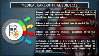 MEDICAL CARE OF TRIAL SUBJECTS
Ensure that adequate medical care is provided to a
subject for any adverse events, including clinically
significant laboratory values
Inform a subject when medical care is needed for
intercurrent illness(es)
Inform the subject’s primary physician about the
subject’s participation
Although a subject is not obliged to give his/her
reason(s) for withdrawing prematurely from a trial, the
investigator should make a reasonable effort to
ascertain the reason(s), while fully respecting the
subject's rights.
 