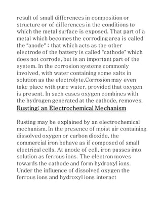 result of small differences in composition or
structure or of differences in the conditions to
which the metal surface is exposed. That part of a
metal which becomes the corroding area is called
the “anode” ; that which acts as the other
electrode of the battery is called “cathode” which
does not corrode, but is an important part of the
system. In the corrosion systems commonly
involved, with water containing some salts in
solution as the electrolyte.Corrosion may even
take place with pure water, provided that oxygen
is present. In such cases oxygen combines with
the hydrogen generated at the cathode, removes.
Rusting: an Electrochemical Mechanism
Rusting may be explained by an electrochemical
mechanism. In the presence of moist air containing
dissolved oxygen or carbon dioxide, the
commercial iron behave as if composed of small
electrical cells. At anode of cell, iron passes into
solution as ferrous ions. The electron moves
towards the cathode and form hydroxyl ions.
Under the influence of dissolved oxygen the
ferrous ions and hydroxyl ions interact
 