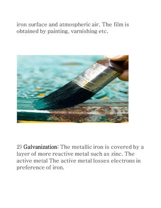 iron surface and atmospheric air. The film is
obtained by painting, varnishing etc.
2) Galvanization: The metallic iron is covered by a
layer of more reactive metal such as zinc. The
active metal The active metal losses electrons in
preference of iron.
 