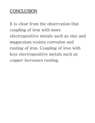 CONCLUSION
It is clear from the observation that
coupling of iron with more
electropositive metals such as zinc and
magnesium resists corrosion and
rusting of iron. Coupling of iron with
less electropositive metals such as
copper increases rusting.
 