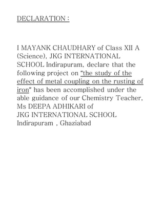 DECLARATION :
I MAYANK CHAUDHARY of Class XII A
(Science), JKG INTERNATIONAL
SCHOOL Indirapuram, declare that the
following project on “the study of the
effect of metal coupling on the rusting of
iron” has been accomplished under the
able guidance of our Chemistry Teacher,
Ms DEEPA ADHIKARI of
JKG INTERNATIONAL SCHOOL
Indirapuram , Ghaziabad
 