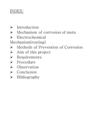 INDEX:



Introduction
Mechanism of corrosion of meta
Electrochemical
Mechanism(rusting)
Methods of Prevention of Corrosion
Aim of this project
Requirements
Procedure
Observation
Conclusion
Bibliography
 