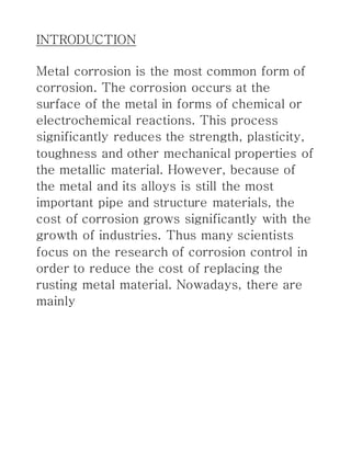 INTRODUCTION
Metal corrosion is the most common form of
corrosion. The corrosion occurs at the
surface of the metal in forms of chemical or
electrochemical reactions. This process
significantly reduces the strength, plasticity,
toughness and other mechanical properties of
the metallic material. However, because of
the metal and its alloys is still the most
important pipe and structure materials, the
cost of corrosion grows significantly with the
growth of industries. Thus many scientists
focus on the research of corrosion control in
order to reduce the cost of replacing the
rusting metal material. Nowadays, there are
mainly
 