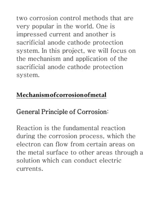 two corrosion control methods that are
very popular in the world. One is
impressed current and another is
sacrificial anode cathode protection
system. In this project, we will focus on
the mechanism and application of the
sacrificial anode cathode protection
system.
Mechanismofcorrosionofmetal
General Principle of Corrosion:
Reaction is the fundamental reaction
during the corrosion process, which the
electron can flow from certain areas on
the metal surface to other areas through a
solution which can conduct electric
currents.
 