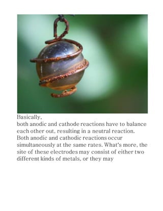Basically,
both anodic and cathode reactions have to balance
each other out, resulting in a neutral reaction.
Both anodic and cathodic reactions occur
simultaneously at the same rates. What’s more, the
site of these electrodes may consist of either two
different kinds of metals, or they may
 
